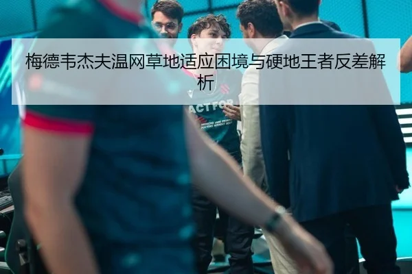 梅德韦杰夫温网草地适应困境与硬地王者反差解析
