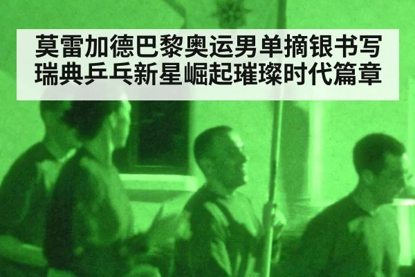 莫雷加德巴黎奥运男单摘银书写瑞典乒乓新星崛起璀璨时代篇章