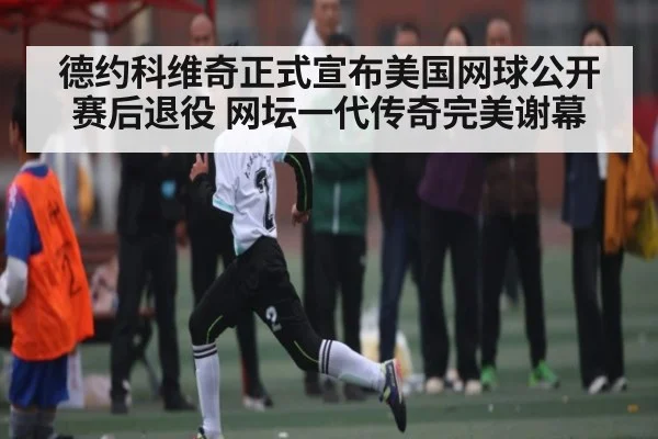 德约科维奇正式宣布美国网球公开赛后退役 网坛一代传奇完美谢幕